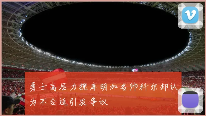 勇士高层力挽库明加名帅科尔却认为不合适引发争议