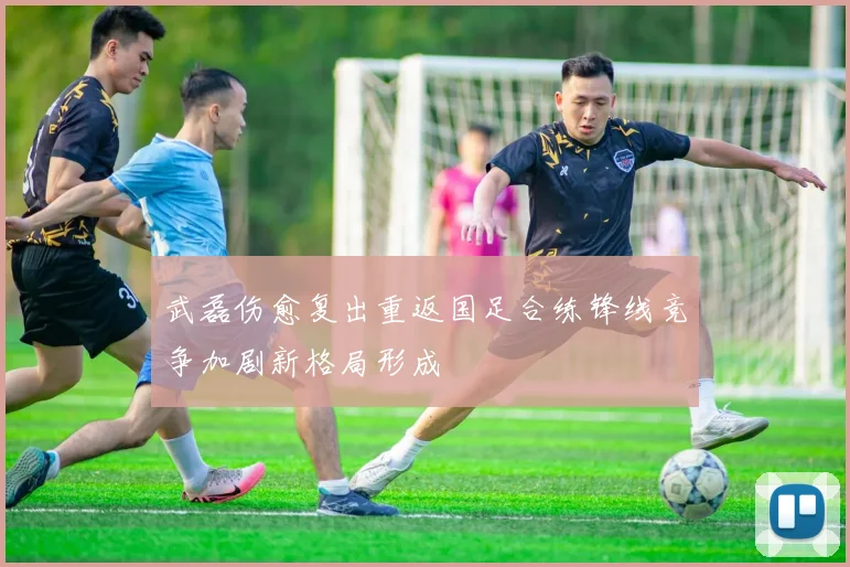 武磊伤愈复出重返国足合练锋线竞争加剧新格局形成