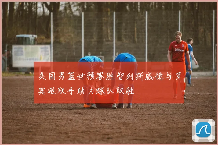 美国男篮世预赛胜智利斯威德与罗宾逊联手助力球队取胜