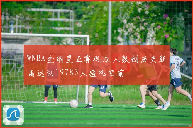 WNBA全明星正赛观众人数创历史新高达到19783人盛况空前