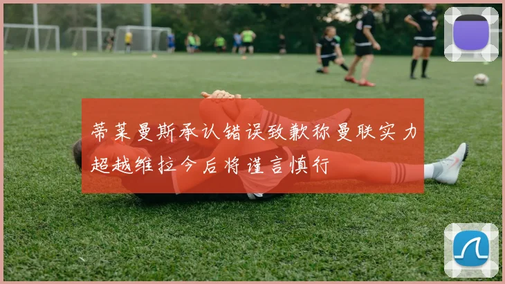 蒂莱曼斯承认错误致歉称曼联实力超越维拉今后将谨言慎行